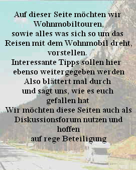 Auf dieser Seite möchten wir
 Wohnmobiltouren,
  sowie alles was sich so um das  
 Reisen mit dem Wohnmobil dreht,
 vorstellen. 
Interessante Tipps sollen hier 
 ebenso weitergegeben werden
 Also blättert mal durch 
 und sagt uns, wie es euch 
 gefallen hat 
 Wir möchten diese Seiten auch als
 Diskussionsforum nutzen und
 hoffen
 auf rege Beteiligung